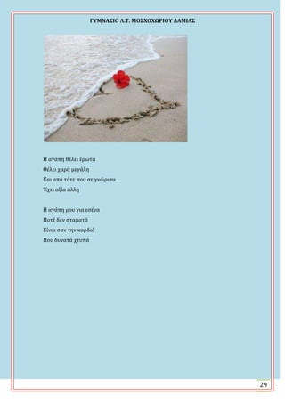 ΓΤΜΝΑ΢ΙΟ Λ.Σ. ΜΟ΢ΦΟΦΩΡΙΟΤ ΛΑΜΙΑ΢
29
Η αγϊπη θϋλει ϋρωτα
Θϋλει χαρϊ μεγϊλη
Και από τότε που ςε γνώριςα
Ϊχει αξύα ϊλλη
Η αγϊπη μου για εςϋνα
Ποτϋ δεν ςταματϊ
Εύναι ςαν την καρδιϊ
Που δυνατϊ χτυπϊ
 