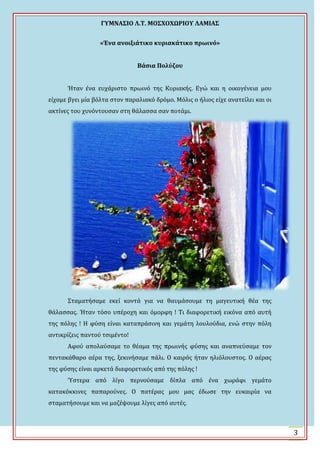 ΓΤΜΝΑ΢ΙΟ Λ.Σ. ΜΟ΢ΦΟΦΩΡΙΟΤ ΛΑΜΙΑ΢
3
«Ένα ανοιξιάτικο κυριακάτικο πρωινό»
Βάςια Πολύζου
Ϋταν ϋνα ευχϊριςτο πρωινό τησ Κυριακόσ. Εγώ και η οικογϋνεια μου
εύχαμε βγει μύα βόλτα ςτον παραλιακό δρόμο. Μόλισ ο όλιοσ εύχε ανατεύλει και οι
ακτύνεσ του χυνόντουςαν ςτη θϊλαςςα ςαν ποτϊμι.
΢ταματόςαμε εκεύ κοντϊ για να θαυμϊςουμε τη μαγευτικό θϋα τησ
θϊλαςςασ. Ϋταν τόςο υπϋροχη και όμορφη ! Σι διαφορετικό εικόνα από αυτό
τησ πόλησ ! Η φύςη εύναι καταπρϊςινη και γεμϊτη λουλούδια, ενώ ςτην πόλη
αντικρύζεισ παντού τςιμϋντο!
Αφού απολαύςαμε το θϋαμα τησ πρωινόσ φύςησ και αναπνεύςαμε τον
πεντακϊθαρο αϋρα τησ, ξεκινόςαμε πϊλι. Ο καιρόσ όταν ηλιόλουςτοσ. Ο αϋρασ
τησ φύςησ εύναι αρκετϊ διαφορετικόσ από τησ πόλησ !
Ύςτερα από λύγο περνούςαμε δύπλα από ϋνα χωρϊφι γεμϊτο
κατακόκκινεσ παπαρούνεσ. Ο πατϋρασ μου μασ ϋδωςε την ευκαιρύα να
ςταματόςουμε και να μαζϋψουμε λύγεσ από αυτϋσ.
 