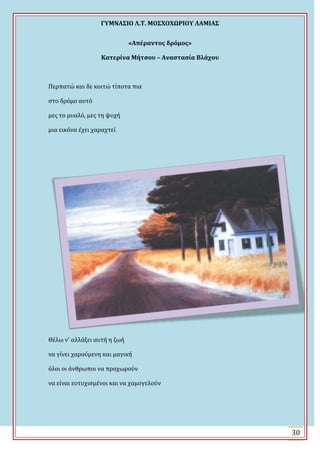 ΓΤΜΝΑ΢ΙΟ Λ.Σ. ΜΟ΢ΦΟΦΩΡΙΟΤ ΛΑΜΙΑ΢
30
«Απέραντοσ δρόμοσ»
Κατερίνα Μήτςου – Αναςταςία Βλάχου
Περπατώ και δε κοιτώ τύποτα πια
ςτο δρόμο αυτό
μεσ το μυαλό, μεσ τη ψυχό
μια εικόνα ϋχει χαραχτεύ
Θϋλω ν' αλλϊξει αυτό η ζωό
να γύνει χαρούμενη και μαγικό
όλοι οι ϊνθρωποι να προχωρούν
να εύναι ευτυχιςμϋνοι και να χαμογελούν
 