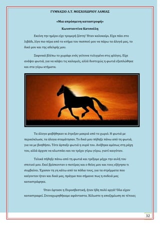 ΓΤΜΝΑ΢ΙΟ Λ.Σ. ΜΟ΢ΦΟΦΩΡΙΟΤ ΛΑΜΙΑ΢
32
«Μια απρόςμενη καταςτροφή»
Κωνςταντίνα Κατςούλη
Εκεύνη την ημϋρα εύχε τρομερό ζϋςτη! Ϋταν καλοκαύρι. Εύχα πϊει ςτο
λιβϊδι, λύγο πιο πϋρα από το κτόμα του παππού μου να πϊρω τα ϊλογϊ μασ, το
δικό μου και τησ αδελφόσ μου.
Ξαφνικϊ βλϋπω το χωρϊφι ενόσ γεύτονα τυλιγμϋνο ςτισ φλόγεσ. Εύχε
ανϊψει φωτιϊ, για να κϊψει τισ καλαμιϋσ, αλλϊ δυςτυχώσ η φωτιϊ εξαπλώθηκε
και ςτα γύρω κτόματα.
Σα ϊλογα φοβόθηκαν κι ϋτρεξαν μακριϊ από το χωριό. Η φωτιϊ με
περικύκλωςε, τα ϊλογα ςταμϊτηςαν. Σο δικό μου πόδηξε πϊνω από τη φωτιϊ,
για να με βοηθόςει. Σότε ϊρπαξε φωτιϊ η ουρϊ του. Ανϋβηκα αμϋςωσ ςτη ρϊχη
του, αλλϊ ϊρχιςε να κλωτςϊει και να τρϋχει γύρω γύρω, γιατύ καιγόταν.
Σελικϊ πόδηξε πϊνω από τη φωτιϊ και τρϋξαμε μϋχρι την αυλό του
ςπιτιού μου. Εκεύ βρύςκονταν ο πατϋρασ και ο θεύοσ μου και τουσ εξόγηςα τι
ςυμβαύνει. Ϊχαςαν τη γη κϊτω από τα πόδια τουσ, για τα ςτρϋμματα που
καύγονταν όταν και δικϊ μασ, πρϊγμα που ςόμαινε πωσ η ςοδειϊ μασ
καταςτρϊφηκε.
Όταν ϋφταςε η Πυροςβεςτικό, όταν όδη πολύ αργϊ! Όλα εύχαν
καταςτραφεύ. ΢τεναχωρηθόκαμε αφϊνταςτα. Ωλλωςτε η αποζημύωςη ςε τϋτοιεσ
 