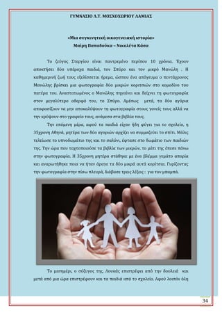 ΓΤΜΝΑ΢ΙΟ Λ.Σ. ΜΟ΢ΦΟΦΩΡΙΟΤ ΛΑΜΙΑ΢
34
«Μια ςυγκινητική οικογενειακή ιςτορία»
Μαίρη Παπαδούκα – Νικολέτα Κάςα
Σο ζεύγοσ ΢τεργύου εύναι παντρεμϋνο περύπου 10 χρόνια. Ϊχουν
αποκτόςει δύο υπϋροχα παιδιϊ, τον ΢πύρο και τον μικρό Μανώλη . Η
καθημερινό ζωό τουσ εξελύςςεται όρεμα, ώςπου ϋνα απόγευμα ο πεντϊχρονοσ
Μανώλησ βρύςκει μια φωτογραφύα δύο μικρών κοριτςιών ςτο κομοδύνο του
πατϋρα του. Αναςτατωμϋνοσ ο Μανώλησ πηγαύνει και δεύχνει τη φωτογραφύα
ςτον μεγαλύτερο αδερφό του, το ΢πύρο. Αμϋςωσ μετϊ, τα δύο αγόρια
αποφαςύζουν να μην αποκαλύψουν τη φωτογραφύα ςτουσ γονεύσ τουσ αλλϊ να
την κρύψουν ςτο γραφεύο τουσ, ανϊμεςα ςτα βιβλύα τουσ.
Σην επόμενη μϋρα, αφού τα παιδιϊ εύχαν όδη φύγει για το ςχολεύο, η
35χρονη Αθηνϊ, μητϋρα των δύο αγοριών αρχύζει να ςυμμαζεύει το ςπύτι. Μόλισ
τελεύωςε το υπνοδωμϊτιο τησ και το ςαλόνι, ϋφταςε ςτο δωμϊτιο των παιδιών
τησ. Σην ώρα που ταχτοποιούςε τα βιβλύα των μικρών, το μϊτι τησ ϋπεςε πϊνω
ςτην φωτογραφύα. Η 35χρονη μητϋρα ςτϊθηκε με ϋνα βλϋμμα γεμϊτο απορύα
και αναρωτόθηκε ποια να όταν ϊραγε τα δύο μικρϊ αυτϊ κορύτςια. Γυρύζοντασ
την φωτογραφύα ςτην πύςω πλευρϊ, διϊβαςε τρεισ λϋξεισ : για τον μπαμπϊ.
Σο μεςημϋρι, ο ςύζυγοσ τησ, Λουκϊσ επιςτρϋφει από την δουλειϊ και
μετϊ από μια ώρα επιςτρϋφουν και τα παιδιϊ από το ςχολεύο. Αφού λοιπόν όλη
 