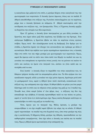 ΓΤΜΝΑ΢ΙΟ Λ.Σ. ΜΟ΢ΦΟΦΩΡΙΟΤ ΛΑΜΙΑ΢
35
η οικογϋνεια εύχε μαζευτεύ ςτο ςπύτι, η μητϋρα δεύχνει ςτην οικογϋνειϊ τησ την
φωτογραφύα των κοριτςιών. Ο Λουκϊσ ϋμεινε ϊφωνοσ, όπωσ και τα παιδιϊ. Η
Αθηνϊ απευθύνθηκε ςτο ςύζυγο τησ. Ρωτούςε επανειλημμϋνα για τα κορύτςια,
μϋχρι που ο Λουκϊσ ξϋςπαςε ςε κλϊματα. Η Αθηνϊ ςαςτιςμϋνη από την
αντύδραςη του ςυζύγου τησ , τον ξαναρωτϊει. Σότε, ο 37χρονοσ Λουκϊσ αρχύζει
να διηγεύται την ιςτορύα των δύο κοριτςιών.
Πριν 15 χρόνια, ο Λουκϊσ όταν παντρεμϋνοσ με μια ϊλλη γυναύκα, τη
Φριςτύνα, που εύχαν κϊνει μαζύ δύο κορύτςια, την ΢ύλβια και την Ωρτεμη . Ϊνα
απόγευμα ΢αββϊτου, η Φριςτύνα όθελε να πϊει τα κορύτςια ςτουσ αγώνεσ
ςτύβου. Όμωσ ποτϋ δεν ολοκλόρωςαν αυτό τη διαδρομό. ΢το δρόμο για το
ςτϊδιο, η Φριςτύνα ϋχαςε τον ϋλεγχο του αυτοκινότου και τρϊκαρε με ϊλλα 2
αυτοκύνητα. Μετϊ την κηδεύα των τριών αγαπημϋνων προςώπων του, ο Λουκϊσ
πόγε ςτο ςπύτι του και πόρε μονϊχα μια φωτογραφύα των κοριτςιών. Όμωσ,
αφού θα ϋφευγε από το ςπύτι που τόςο πολύ του θύμιζε τα παιδιϊ του και τη
γυναύκα του αποφϊςιςε να προτεύνει ςτουσ γονεύσ του να μεύνουν ςε εκεύνο το
ςπύτι και εκεύνοσ να ϋμενε ςτο πατρικό του, ώςπου να γύνει καλϊ και να
ςυνϋρθει από το ςοκ.
Ενώ λοιπόν ο Λουκϊσ ϋλεγε το παρελθόν του ςτην οικογϋνεια του, τα
δϊκρυα τρϋχανε ποτϊμι από τα κουραςμϋνα μϊτια του. Σα δύο αγόρια του τον
αγκϊλιαςαν ςφιχτϊ, αλλϊ η γυναύκα του εύχε μεύνει ϊφωνη. Αργότερα μετϊ από
το μεςημεριανό τουσ, αφού η Αθηνϊ όταν πολύ ςκεπτικό, ανακούνωςε ςτον
ςύζυγό τησ, την απόφαςη που εύχε πϊρει. Η Αθηνϊ όθελε να φύγει για ϋνα μικρό
διϊςτημα από το ςπύτι και να πόγαινε ςτην μητϋρα τησ μαζύ με τα 2 παιδιϊ τησ.
Ϊνιωθε πωσ τόςο καιρό ζούςε ς’ ϋνα ψϋμα, πωσ ο ςύζυγοσ τησ δεν τησ
αποκϊλυψε την αλόθεια. Ο Λουκϊσ προςπϊθηςε πολύ να την πεύςει να μεύνει,
αφού γι’ αυτόν όταν ό,τι πολυτιμότερο εύχε. Όμωσ εκεύνη θεώρηςε καλύτερο να
εγκαταλεύψει το ςπύτι τησ μαζύ με τα παιδιϊ τησ .
Ϊτςι, ϋφυγε για το πατρικό τησ. Μόλισ ϋφταςε, η μητϋρα τησ
αναρωτόθηκε τι να εύχε ςυμβεύ αφού ϋβλεπε την κόρη τησ να κλαύει. Η Αθηνϊ
αφού ταχτοπούηςε τα παιδιϊ τησ ςτα δωμϊτιϊ τουσ, εύπε ςτην μητϋρα τησ πώσ
εύχε η κατϊςταςη. Η 60χρονη Αλύκη, μητϋρα τησ Αθηνϊσ, προςπαθούςε να την
καθηςυχϊςει αναφϋροντασ όςα εύχε κϊνει ο Λουκϊσ για εκεύνη και τα παιδιϊ
τουσ. Όμωσ η Αθηνϊ ϋμενε αμετακύνητη ςτην απόφαςό τησ.
 