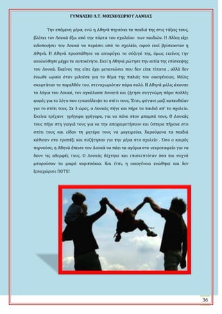 ΓΤΜΝΑ΢ΙΟ Λ.Σ. ΜΟ΢ΦΟΦΩΡΙΟΤ ΛΑΜΙΑ΢
36
Σην επόμενη μϋρα, ενώ η Αθηνϊ πηγαύνει τα παιδιϊ τησ ςτισ τϊξεισ τουσ,
βλϋπει τον Λουκϊ ϋξω από την πόρτα του ςχολεύου των παιδιών. Η Αλύκη εύχε
ειδοποιόςει τον Λουκϊ να περϊςει από το ςχολεύο, αφού εκεύ βρύςκονταν η
Αθηνϊ. Η Αθηνϊ προςπϊθηςε να αποφύγει το ςύζυγό τησ, όμωσ εκεύνοσ την
ακολούθηςε μϋχρι το αυτοκύνητο. Εκεύ η Αθηνϊ ρώτηςε την αιτύα τησ επύςκεψησ
του Λουκϊ. Εκεύνοσ τησ εύπε ϋχει μετανιώςει που δεν εύπε τύποτα , αλλϊ δεν
ϋνιωθε ωραύα όταν μιλούςε για το θϋμα τησ παλιϊσ του οικογϋνειασ. Μόλισ
ςκεφτόταν το παρελθόν του, ςτενοχωριόταν πϊρα πολύ. Η Αθηνϊ μόλισ ϊκουςε
τα λόγια του Λουκϊ, τον αγκϊλιαςε δυνατϊ και ζότηςε ςυγγνώμη πϊρα πολλϋσ
φορϋσ για το λόγο που εγκατϊλειψε το ςπύτι τουσ. Ϊτςι, φύγανε μαζύ κατευθεύαν
για το ςπύτι τουσ. ΢ε 3 ώρεσ, ο Λουκϊσ πόγε και πόρε τα παιδιϊ απ’ το ςχολεύο.
Εκεύνα τρϋχανε γρόγορα γρόγορα, για να πϊνε ςτον μπαμπϊ τουσ. Ο Λουκϊσ
τουσ πόγε ςτη γιαγιϊ τουσ για να την αποχαιρετόςουν και ύςτερα πόγανε ςτο
ςπύτι τουσ και εύδαν τη μητϋρα τουσ να μαγειρεύει. Φαρούμενα τα παιδιϊ
κϊθιςαν ςτο τραπϋζι και ςυζότηςαν για την μϋρα ςτο ςχολεύο . Όςο ο καιρόσ
περνούςε, η Αθηνϊ ϋπειςε τον Λουκϊ να πϊει τα αγόρια ςτο νεκροταφεύο για να
δουν τισ αδερφϋσ τουσ. Ο Λουκϊσ δϋχτηκε και επιςκεπτόταν όςο πιο ςυχνϊ
μπορούςαν τα μικρϊ κοριτςϊκια. Και ϋτςι, η οικογϋνεια ενώθηκε και δεν
ξαναχώριςε ΠΟΣΕ!
 