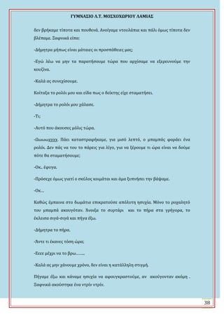 ΓΤΜΝΑ΢ΙΟ Λ.Σ. ΜΟ΢ΦΟΦΩΡΙΟΤ ΛΑΜΙΑ΢
38
δεν βρόκαμε τύποτα και πουθενϊ. Ανούγαμε ντουλϊπια και πϊλι όμωσ τύποτα δεν
βλϋπαμε. Ξαφνικϊ εύπα:
-Δόμητρα μόπωσ εύναι μϊταιεσ οι προςπϊθειεσ μασ;
-Εγώ λϋω να μην τα παρατόςουμε τώρα που αρχύςαμε να εξερευνούμε την
κουζύνα.
-Καλϊ ασ ςυνεχύςουμε.
Κούταξα το ρολόι μου και εύδα πωσ ο δεύκτησ εύχε ςταματόςει.
-Δόμητρα το ρολόι μου χϊλαςε.
-Σι;
-Αυτό που ϊκουςεσ μόλισ τώρα.
-Ψωωωχχχχ. Πϊει καταςτραφόκαμε, για μιςό λεπτό, ο μπαμπϊσ φορϊει ϋνα
ρολόι. Δεν πϊσ να του το πϊρεισ για λύγο, για να ξϋρουμε τι ώρα εύναι να δούμε
πότε θα ςταματόςουμε;
-Οκ.. ϋφυγα.
-Πρόςεχε όμωσ γιατύ ο ςκύλοσ κοιμϊται και ϊμα ξυπνόςει την βϊψαμε.
-Οκ…
Καθώσ ϋμπαινα ςτο δωμϊτιο επικρατούςε απόλυτη ηςυχύα. Μόνο το ροχαλητό
του μπαμπϊ ακουγόταν. Ωνοιξα το ςυρτϊρι και το πόρα ςτα γρόγορα, το
ϋκλειςα ςιγϊ-ςιγϊ και πόγα ϋξω.
-Δόμητρα το πόρα.
-Ωντε τι ϋκανεσ τόςη ώρα;
-Εεεε μϋχρι να το βρω……..
-Καλϊ ασ μην χϊνουμε χρόνο, δεν εύναι η κατϊλληλη ςτιγμό.
Πόγαμε ϋξω και κϊναμε ηςυχύα να αφουγκραςτούμε, αν ακούγονταν ακόμη .
Ξαφνικϊ ακούςτηκε ϋνα ντρύν ντρύν.
 