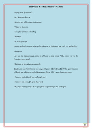 ΓΤΜΝΑ΢ΙΟ Λ.Σ. ΜΟ΢ΦΟΦΩΡΙΟΤ ΛΑΜΙΑ΢
39
-Δόμητρα τι όταν αυτό;
-Δεν ϊκουςα τύποτα.
-Ακούςτηκε πϊλι, τώρα το ϊκουςε;
-Σώρα το ϊκουςα.
-άςωσ θα ξύπνηςε ο ςκύλοσ.
-Μϊλλον.
-Ασ ςυνεχύςουμε.
-Δόμητρα θυμϊςαι που ςόμερα θα ϋρθουνε τα ξαδϋρφια μασ από την Μαλεςύνα;
-Αααα ναι.
-Λϋσ να τα περιμϋνουμε, ϋτςι κι αλλιώσ η ώρα εύναι 7:30, όπου να ναι θα
ξυπνόςει και η μαμϊ.
-Καλϊ ασ τα περιμϋνουμε κι αυτϊ.
Ξημϋρωςε όλοι ξυπνόςανε και η ώρα πόγαινε 11:30. ΢τισ 12:00 θα ερχόντουςαν
η Μαρύα και ο Κώςτασ τα ξαδϋρφια μασ. Πόγε 12:01, επιτϋλουσ ϋφταςαν.
-Γεια ςασ παιδιϊ.(εγώ και η αδερφό μου)
-Γεια ςασ και εςϊσ. (Μαρύα, Κώςτασ)
-Θϋλουμε να ςασ πούμε πωσ ϋχουμε να εξιχνιϊςουμε ϋνα μυςτόριο.
 