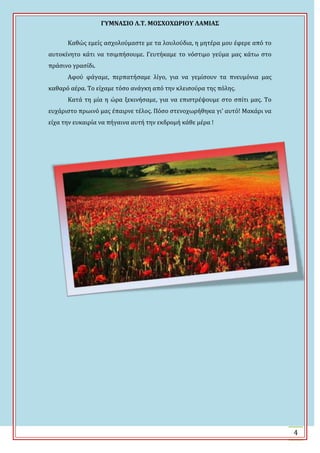 ΓΤΜΝΑ΢ΙΟ Λ.Σ. ΜΟ΢ΦΟΦΩΡΙΟΤ ΛΑΜΙΑ΢
4
Καθώσ εμεύσ αςχολούμαςτε με τα λουλούδια, η μητϋρα μου ϋφερε από το
αυτοκύνητο κϊτι να τςιμπόςουμε. Γευτόκαμε το νόςτιμο γεύμα μασ κϊτω ςτο
πρϊςινο γραςύδι.
Αφού φϊγαμε, περπατόςαμε λύγο, για να γεμύςουν τα πνευμόνια μασ
καθαρό αϋρα. Σο εύχαμε τόςο ανϊγκη από την κλειςούρα τησ πόλησ.
Κατϊ τη μύα η ώρα ξεκινόςαμε, για να επιςτρϋψουμε ςτο ςπύτι μασ. Σο
ευχϊριςτο πρωινό μασ ϋπαιρνε τϋλοσ. Πόςο ςτενοχωρόθηκα γι’ αυτό! Μακϊρι να
εύχα την ευκαιρύα να πόγαινα αυτό την εκδρομό κϊθε μϋρα !
 