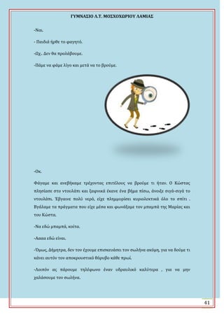 ΓΤΜΝΑ΢ΙΟ Λ.Σ. ΜΟ΢ΦΟΦΩΡΙΟΤ ΛΑΜΙΑ΢
41
-Ναι.
- Παιδιϊ όρθε το φαγητό.
-Ψχ.. Δεν θα προλϊβουμε.
-Πϊμε να φϊμε λύγο και μετϊ να το βρούμε.
-Οκ.
Υϊγαμε και ανεβόκαμε τρϋχοντασ επιτϋλουσ να βρούμε τι όταν. Ο Κώςτασ
πληςύαςε ςτο ντουλϊπι και ξαφνικϊ ϋκανε ϋνα βόμα πύςω, ϊνοιξε ςιγϊ-ςιγϊ το
ντουλϊπι. Ϊβγαινε πολύ νερό, εύχε πλημμυρύςει κυριολεκτικϊ όλο το ςπύτι .
Βγϊλαμε τα πρϊγματα που εύχε μϋςα και φωνϊξαμε τον μπαμπϊ τησ Μαρύασ και
του Κώςτα.
-Να εδώ μπαμπϊ, κούτα.
-Αααα εδώ εύναι.
-Όμωσ, Δόμητρα, δεν τον ϋχουμε επιςκευϊςει τον ςωλόνα ακόμη, για να δούμε τι
κϊνει αυτόν τον αποκρουςτικό θόρυβο κϊθε πρωύ.
-Λοιπόν ασ πϊρουμε τηλϋφωνο ϋναν υδραυλικό καλύτερα , για να μην
χαλϊςουμε τον ςωλόνα.
 