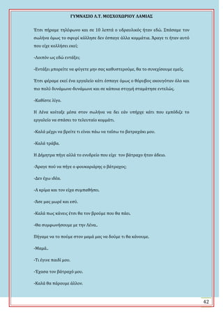 ΓΤΜΝΑ΢ΙΟ Λ.Σ. ΜΟ΢ΦΟΦΩΡΙΟΤ ΛΑΜΙΑ΢
42
Ϊτςι πόραμε τηλϋφωνο και ςε 10 λεπτϊ ο υδραυλικόσ όταν εδώ. ΢πϊςαμε τον
ςωλόνα όμωσ το ςφυρύ κόλληςε δεν ϋςπαγε ϊλλα κομμϊτια. Ωραγε τι όταν αυτό
που εύχε κολλόςει εκεύ;
-Λοιπόν ωσ εδώ εντϊξει;
-Εντϊξει μπορεύτε να φύγετε μην ςασ καθυςτερούμε, θα το ςυνεχύςουμε εμεύσ.
Ϊτςι φϋραμε εκεύ ϋνα εργαλεύο κϊτι ϋςπαγε όμωσ ο θόρυβοσ ακουγόταν όλο και
πιο πολύ δυνϊμωνε-δυνϊμωνε και ςε κϊποια ςτιγμό ςταμϊτηςε εντελώσ.
-Καθύςτε λύγο.
Η Λϋνα κούταξε μϋςα ςτον ςωλόνα να δει εϊν υπόρχε κϊτι που εμπόδιζε το
εργαλεύο να ςπϊςει το τελευταύο κομμϊτι.
-Καλϊ μϋχρι να βρεύτε τι εύναι πϊω να ταΐςω το βατραχϊκι μου.
-Καλϊ τρϊβα.
Η Δόμητρα πόγε αλλϊ το ενυδρεύο που εύχε τον βϊτραχο όταν ϊδειο.
-Ωραγε πού να πόγε ο φουκαριϊρησ ο βϊτραχοσ;
-Δεν ϋχω ιδϋα.
-Α κρύμα και τον εύχα ςυμπαθόςει.
-Ωςε μασ μωρϋ και εςύ.
-Καλϊ πωσ κϊνεισ ϋτςι θα τον βρούμε που θα πϊει.
-Θα ςυμφωνόςουμε με την Λϋνα..
Πόγαμε να το πούμε ςτον μαμϊ μασ να δούμε τι θα κϊνουμε.
-Μαμϊ..
-Σι ϋγινε παιδύ μου.
-Ϊχαςα τον βϊτραχό μου.
-Καλϊ θα πϊρουμε ϊλλον.
 