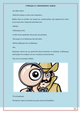 ΓΤΜΝΑ΢ΙΟ Λ.Σ. ΜΟ΢ΦΟΦΩΡΙΟΤ ΛΑΜΙΑ΢
43
-Δεν θϋλω ϊλλον.
-Καλϊ δεν μπορώ να κϊνω κϊτι παραπϊνω.
Καθώσ πόγε να πετϊξει την τροφό του, επειδό μϊλλον εύχε εξαφανιςτεύ, ϋπεςε
ϋνα ϋντομο κϊτω. Ξαφνικϊ ακούςτηκε ϋνα:
-ΚΡΟΑΞ..
-Ο βϊτραχοσ εύναι.
-Α πϊλι αυτόσ προξϋνηςε όλη αυτόν την φαςαρύα.
-Ϊλα μαμϊ να τον βγϊλουμε από εκεύ μϋςα.
-Βλϋπεισ Δόμητρα που τον βρόκαμε.
-Ναι.
Υορϋςαμε γϊντια και με αρκετό θα ϋλεγα δυςκολύα τον βγϊλαμε. Ο βϊτραχοσ
επϋςτρεψε ςτο ενυδρεύο του και ο ςωλόνασ επιςκευϊςτηκε.
-Και αυτό το μυςτόριο λύθηκε.
-Σα καταφϋραμε.
-Θα ϋχουμε τώρα την ηςυχύα μασ χωρύσ πρωινούσ θορύβουσ.
 