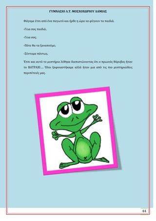 ΓΤΜΝΑ΢ΙΟ Λ.Σ. ΜΟ΢ΦΟΦΩΡΙΟΤ ΛΑΜΙΑ΢
44
Υϊγαμε ϋτςι από ϋνα παγωτό και όρθε η ώρα να φύγουν τα παιδιϊ.
-Γεια ςασ παιδιϊ..
-Γεια ςασ.
-Πότε θα τα ξαναπούμε;
-΢ύντομα πϊντωσ.
Ϊτςι και αυτό το μυςτόριο λύθηκε διαπιςτώνοντασ ότι ο πρωινόσ θόρυβοσ όταν
το ΒΑΣΡΑΦΙ…. Όλοι ξαφνιαςτόκαμε αλλϊ όταν μια από τισ πιο μυςτηριώδεισ
περιπϋτειϋσ μασ.
 