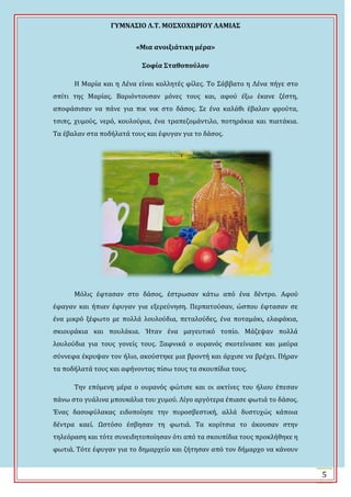 ΓΤΜΝΑ΢ΙΟ Λ.Σ. ΜΟ΢ΦΟΦΩΡΙΟΤ ΛΑΜΙΑ΢
5
«Μια ανοιξιάτικη μέρα»
΢οφία ΢ταθοπούλου
Η Μαρύα και η Λϋνα εύναι κολλητϋσ φύλεσ. Σο ΢ϊββατο η Λϋνα πόγε ςτο
ςπύτι τησ Μαρύασ. Βαριόντουςαν μόνεσ τουσ και, αφού ϋξω ϋκανε ζϋςτη,
αποφϊςιςαν να πϊνε για πικ νικ ςτο δϊςοσ. ΢ε ϋνα καλϊθι ϋβαλαν φρούτα,
τςιπσ, χυμούσ, νερό, κουλούρια, ϋνα τραπεζομϊντιλο, ποτηρϊκια και πιατϊκια.
Σα ϋβαλαν ςτα ποδόλατϊ τουσ και ϋφυγαν για το δϊςοσ.
Μόλισ ϋφταςαν ςτο δϊςοσ, ϋςτρωςαν κϊτω από ϋνα δϋντρο. Αφού
ϋφαγαν και όπιαν ϋφυγαν για εξερεύνηςη. Περπατούςαν, ώςπου ϋφταςαν ςε
ϋνα μικρό ξϋφωτο με πολλϊ λουλούδια, πεταλούδεσ, ϋνα ποταμϊκι, ελαφϊκια,
ςκιουρϊκια και πουλϊκια. Ϋταν ϋνα μαγευτικό τοπύο. Μϊζεψαν πολλϊ
λουλούδια για τουσ γονεύσ τουσ. Ξαφνικϊ ο ουρανόσ ςκοτεύνιαςε και μαύρα
ςύννεφα ϋκρυψαν τον όλιο, ακούςτηκε μια βροντό και ϊρχιςε να βρϋχει. Πόραν
τα ποδόλατϊ τουσ και αφόνοντασ πύςω τουσ τα ςκουπύδια τουσ.
Σην επόμενη μϋρα ο ουρανόσ φώτιςε και οι ακτύνεσ του όλιου ϋπεςαν
πϊνω ςτο γυϊλινα μπουκϊλια του χυμού. Λύγο αργότερα ϋπιαςε φωτιϊ το δϊςοσ.
Ϊνασ δαςοφύλακασ ειδοπούηςε την πυροςβεςτικό, αλλϊ δυςτυχώσ κϊποια
δϋντρα καεύ. Ψςτόςο ϋςβηςαν τη φωτιϊ. Σα κορύτςια το ϊκουςαν ςτην
τηλεόραςη και τότε ςυνειδητοπούηςαν ότι από τα ςκουπύδια τουσ προκλόθηκε η
φωτιϊ. Σότε ϋφυγαν για το δημαρχεύο και ζότηςαν από τον δόμαρχο να κϊνουν
 