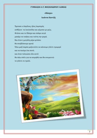 ΓΤΜΝΑ΢ΙΟ Λ.Σ. ΜΟ΢ΦΟΦΩΡΙΟΤ ΛΑΜΙΑ΢
7
«Πάςχα»
Ιωάννα Φαντζή
Ϊφταςε ο Απρύλιοσ, όλοσ λαμπερόσ
ανθύζουν τα λουλούδια και γϋμιςαν με φώσ.
Υτϊνει και το Πϊςχα και ςπϊμε αυγϊ
μακϊρι να νικόςω και τούτη την φορϊ.
Και όταν η μεγϊλη μϋρα φτϊςει
θα ςουβλύςουμε αρνιϊ
Όλοι μαζύ παρϋα μαζευτεύτε να κϊνουμε γλϋντι τρομερό
και να πιούμε ϋνα ποτό.
και όταν τελειώςει όλο αυτό
θα πϊω ςπύτι για να κοιμηθώ και θα ονειρευτώ
το γλϋντι το τρελό.
 