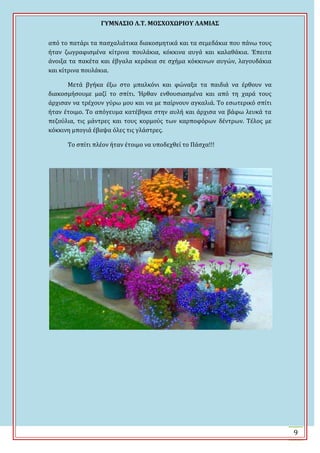 ΓΤΜΝΑ΢ΙΟ Λ.Σ. ΜΟ΢ΦΟΦΩΡΙΟΤ ΛΑΜΙΑ΢
9
από το πατϊρι τα παςχαλιϊτικα διακοςμητικϊ και τα ςεμεδϊκια που πϊνω τουσ
όταν ζωγραφιςμϋνα κύτρινα πουλϊκια, κόκκινα αυγϊ και καλαθϊκια. Ϊπειτα
ϊνοιξα τα πακϋτα και ϋβγαλα κερϊκια ςε ςχόμα κόκκινων αυγών, λαγουδϊκια
και κύτρινα πουλϊκια.
Μετϊ βγόκα ϋξω ςτο μπαλκόνι και φώναξα τα παιδιϊ να ϋρθουν να
διακοςμόςουμε μαζύ το ςπύτι. Ϋρθαν ενθουςιαςμϋνα και από τη χαρϊ τουσ
ϊρχιςαν να τρϋχουν γύρω μου και να με παύρνουν αγκαλιϊ. Σο εςωτερικό ςπύτι
όταν ϋτοιμο. Σο απόγευμα κατϋβηκα ςτην αυλό και ϊρχιςα να βϊφω λευκϊ τα
πεζούλια, τισ μϊντρεσ και τουσ κορμούσ των καρποφόρων δϋντρων. Σϋλοσ με
κόκκινη μπογιϊ ϋβαψα όλεσ τισ γλϊςτρεσ.
Σο ςπύτι πλϋον όταν ϋτοιμο να υποδεχθεύ το Πϊςχα!!!
 