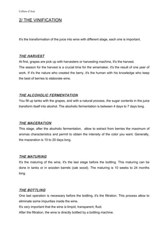 Celliers d’Asie
2/ THE VINIFICATION
It's the transformation of the juice into wine with different stage, each one is important.
THE HARVEST
At first, grapes are pick up with harvesters or harvesting machine, It's the harvest.
The season for the harvest is a crucial time for the winemaker, it's the result of one year of
work. If it's the nature who created the berry, it's the human with his knowledge who keep
the best of berries to elaborate wine.
THE ALCOHOLIC FERMENTATION
You fill up tanks with the grapes, and with a natural process, the sugar contents in the juice
transform itself into alcohol. The alcoholic fermentation is between 4 days to 7 days long.
THE MACERATION
This stage, after the alcoholic fermentation, allow to extract from berries the maximum of
aromas characteristics and permit to obtain the intensity of the color you want. Generally,
the maceration is 10 to 20 days long.
THE MATURING
It's the maturing of the wine, it's the last stage before the bottling. This maturing can be
done in tanks or in wooden barrels (oak wood). The maturing is 10 weeks to 24 months
long.
THE BOTTLING
One last operation is necessary before the bottling, it's the filtration. This process allow to
eliminate some impurities inside the wine.
It's very important that the wine is limpid, transparent, fluid.
After the filtration, the wine is directly bottled by a bottling machine.
 