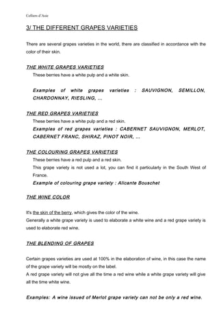 Celliers d’Asie
3/ THE DIFFERENT GRAPES VARIETIES
There are several grapes varieties in the world, there are classified in accordance with the
color of their skin.
THE WHITE GRAPES VARIETIES
These berries have a white pulp and a white skin.
Examples of white grapes varieties : SAUVIGNON, SEMILLON,
CHARDONNAY, RIESLING, …
THE RED GRAPES VARIETIES
These berries have a white pulp and a red skin.
Examples of red grapes varieties : CABERNET SAUVIGNON, MERLOT,
CABERNET FRANC, SHIRAZ, PINOT NOIR, …
THE COLOURING GRAPES VARIETIES
These berries have a red pulp and a red skin.
This grape variety is not used a lot, you can find it particularly in the South West of
France.
Example of colouring grape variety : Alicante Bouschet
THE WINE COLOR
It's the skin of the berry, which gives the color of the wine.
Generally a white grape variety is used to elaborate a white wine and a red grape variety is
used to elaborate red wine.
THE BLENDING OF GRAPES
Certain grapes varieties are used at 100% in the elaboration of wine, in this case the name
of the grape variety will be mostly on the label.
A red grape variety will not give all the time a red wine while a white grape variety will give
all the time white wine.
Examples: A wine issued of Merlot grape variety can not be only a red wine.
 