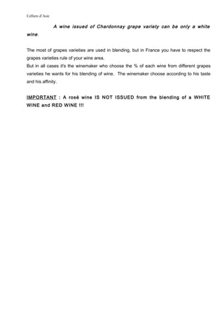 Celliers d’Asie
A wine issued of Chardonnay grape variety can be only a white
wine.
The most of grapes varieties are used in blending, but in France you have to respect the
grapes varieties rule of your wine area.
But in all cases it's the winemaker who choose the % of each wine from different grapes
varieties he wants for his blending of wine. The winemaker choose according to his taste
and his affinity.
IMPORTANT : A rosé wine IS NOT ISSUED from the blending of a WHITE
WINE and RED WINE !!!
 