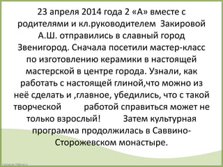 FokinaLida.75@mail.ru
23 апреля 2014 года 2 «А» вместе с
родителями и кл.руководителем Закировой
А.Ш. отправились в славный город
Звенигород. Сначала посетили мастер-класс
по изготовлению керамики в настоящей
мастерской в центре города. Узнали, как
работать с настоящей глиной,что можно из
неё сделать и ,главное, убедились, что с такой
творческой работой справиться может не
только взрослый! Затем культурная
программа продолжилась в Саввино-
Сторожевском монастыре.
 