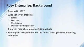 Rosy Enterprise: Background
• Founded in 1997
• Wide variety of products:
• Sarees
• Bed covers
• Nakshikatha
• Children’s clothing and toys
• 1 store in Rajshahi, employing 54 individuals
• Future plan: to expand business to form a small garments producing
enterprise
2
 
