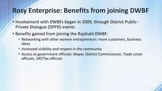 Rosy Enterprise: Benefits from joining DWBF
• Involvement with DWBFs began in 2009, through District Public-
Private Dialogue (DPPD) events
• Benefits gained from joining the Rajshahi DWBF:
• Networking with other women entrepreneurs: more customers, business
ideas
• Increased visibility and respect in the community
• Access to government officials: Mayor, District Commissioner, Trade union
officials, VAT/Tax officials
3
 