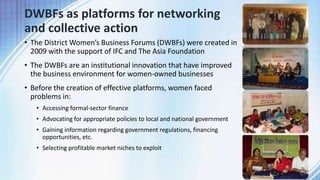 DWBFs as platforms for networking
and collective action
• The District Women’s Business Forums (DWBFs) were created in
2009 with the support of IFC and The Asia Foundation
• The DWBFs are an institutional innovation that have improved
the business environment for women-owned businesses
• Before the creation of effective platforms, women faced
problems in:
• Accessing formal-sector finance
• Advocating for appropriate policies to local and national government
• Gaining information regarding government regulations, financing
opportunities, etc.
• Selecting profitable market niches to exploit
4
 