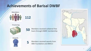 Achievements of Barisal DWBF
6
112
Members
Financing
50 Members received collateral-free
loans through DWBF membership
Awards
5 Members received awards from
SME Foundation and BWCCI
 