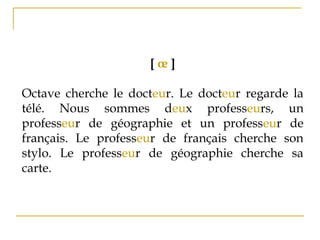 [ œ ]
Octave cherche le docteur. Le docteur regarde la
télé. Nous sommes deux professeurs, un
professeur de géographie et un professeur de
français. Le professeur de français cherche son
stylo. Le professeur de géographie cherche sa
carte. 
 