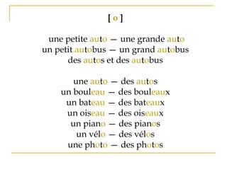 [ o ]
 une petite auto — une grande auto
un petit autobus — un grand autobus
des autos et des autobus
une auto — des autos
un bouleau — des bouleaux
un bateau — des bateaux
un oiseau — des oiseaux
un piano — des pianos
un vélo — des vélos
une photo — des photos
 