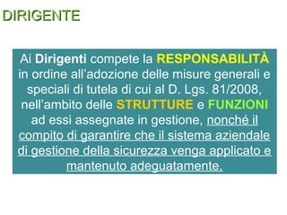 DIRIGENTEDIRIGENTE
Ai Dirigenti compete la RESPONSABILITÀ
in ordine all’adozione delle misure generali e
speciali di tutela di cui al D. Lgs. 81/2008,
nell’ambito delle STRUTTURE e FUNZIONI
ad essi assegnate in gestione, nonché il
compito di garantire che il sistema aziendale
di gestione della sicurezza venga applicato e
mantenuto adeguatamente.
 