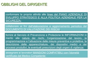 OBBLIGHI DEL DIRIGENTEOBBLIGHI DEL DIRIGENTE
Il dirigente deve:
conformare la propria attività alle linee del PIANO AZIENDALE DI
SVILUPPO STRATEGICO E ALLA POLITICA AZIENDALE PER LA
SICUREZZA;
collaborare ai fini dell’elaborazione e aggiornamento periodico del
DOCUMENTO DI VALUTAZIONE DEI RISCHI
fornire al Servizio di Prevenzione e Protezione le INFORMAZIONI in
merito alla natura dei rischi, l’organizzazione del lavoro, la
programmazione e l’attuazione delle misure preventive e protettive, la
descrizione delle apparecchiature, dei dispositivi medici e dei
processi produttivi, le eventuali prescrizioni degli organi di vigilanza;
assegnare ai lavoratori MANSIONI COMPATIBILI con l’idoneità
certificata dal Medico Competente;
 