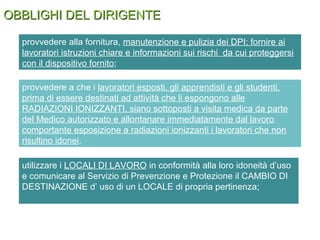 OBBLIGHI DEL DIRIGENTEOBBLIGHI DEL DIRIGENTE
provvedere a che i lavoratori esposti, gli apprendisti e gli studenti,
prima di essere destinati ad attività che li espongono alle
RADIAZIONI IONIZZANTI, siano sottoposti a visita medica da parte
del Medico autorizzato e allontanare immediatamente dal lavoro
comportante esposizione a radiazioni ionizzanti i lavoratori che non
risultino idonei.
provvedere alla fornitura, manutenzione e pulizia dei DPI; fornire ai
lavoratori istruzioni chiare e informazioni sui rischi da cui proteggersi
con il dispositivo fornito;
utilizzare i LOCALI DI LAVORO in conformità alla loro idoneità d’uso
e comunicare al Servizio di Prevenzione e Protezione il CAMBIO DI
DESTINAZIONE d’ uso di un LOCALE di propria pertinenza;
 