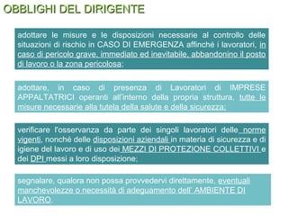 OBBLIGHI DEL DIRIGENTEOBBLIGHI DEL DIRIGENTE
adottare, in caso di presenza di Lavoratori di IMPRESE
APPALTATRICI operanti all’interno della propria struttura, tutte le
misure necessarie alla tutela della salute e della sicurezza;
adottare le misure e le disposizioni necessarie al controllo delle
situazioni di rischio in CASO DI EMERGENZA affinché i lavoratori, in
caso di pericolo grave, immediato ed inevitabile, abbandonino il posto
di lavoro o la zona pericolosa;
verificare l'osservanza da parte dei singoli lavoratori delle norme
vigenti, nonché delle disposizioni aziendali in materia di sicurezza e di
igiene del lavoro e di uso dei MEZZI DI PROTEZIONE COLLETTIVI e
dei DPI messi a loro disposizione;
segnalare, qualora non possa provvedervi direttamente, eventuali
manchevolezze o necessità di adeguamento dell’ AMBIENTE DI
LAVORO.
 