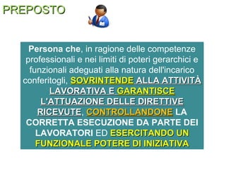 PREPOSTOPREPOSTO
Persona che, in ragione delle competenze
professionali e nei limiti di poteri gerarchici e
funzionali adeguati alla natura dell'incarico
conferitogli, SOVRINTENDESOVRINTENDE ALLA ATTIVITÀALLA ATTIVITÀ
LAVORATIVA ELAVORATIVA E GARANTISCEGARANTISCE
L'ATTUAZIONE DELLE DIRETTIVEL'ATTUAZIONE DELLE DIRETTIVE
RICEVUTERICEVUTE, CONTROLLANDONECONTROLLANDONE LA
CORRETTA ESECUZIONE DA PARTE DEI
LAVORATORI ED ESERCITANDO UNESERCITANDO UN
FUNZIONALE POTERE DI INIZIATIVAFUNZIONALE POTERE DI INIZIATIVA
 