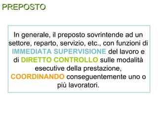 PREPOSTOPREPOSTO
In generale, il preposto sovrintende ad un
settore, reparto, servizio, etc., con funzioni di
IMMEDIATA SUPERVISIONE del lavoro e
di DIRETTO CONTROLLO sulle modalità
esecutive della prestazione,
COORDINANDO conseguentemente uno o
più lavoratori.
 