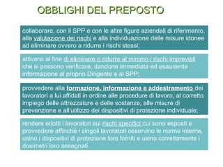 collaborare, con il SPP e con le altre figure aziendali di riferimento,
alla valutazione dei rischi e alla individuazione delle misure idonee
ad eliminare ovvero a ridurre i rischi stessi;
attivarsi al fine di eliminare o ridurre al minimo i rischi imprevisti
che si possono verificare, dandone immediata ed esauriente
informazione al proprio Dirigente e al SPP;
OBBLIGHI DEL PREPOSTOOBBLIGHI DEL PREPOSTO
provvedere alla formazione, informazione e addestramento dei
lavoratori a lui affidati in ordine alle procedure di lavoro, al corretto
impiego delle attrezzature e delle sostanze, alle misure di
prevenzione e all’utilizzo dei dispositivi di protezione individuale;
rendere edotti i lavoratori sui rischi specifici cui sono esposti e
provvedere affinché i singoli lavoratori osservino le norme interne,
usino i dispositivi di protezione loro forniti e usino correttamente i
dosimetri loro assegnati.
 