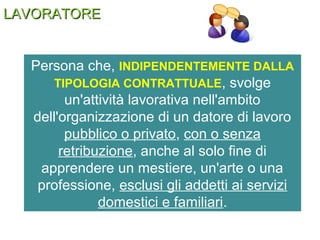 LAVORATORELAVORATORE
Persona che, INDIPENDENTEMENTE DALLA
TIPOLOGIA CONTRATTUALE, svolge
un'attività lavorativa nell'ambito
dell'organizzazione di un datore di lavoro
pubblico o privato, con o senza
retribuzione, anche al solo fine di
apprendere un mestiere, un'arte o una
professione, esclusi gli addetti ai servizi
domestici e familiari.
 