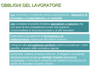 OBBLIGHI DEL LAVORATOREOBBLIGHI DEL LAVORATORE
non rimuovere o modificare senza autorizzazione i dispositivi di
sicurezza o di segnalazione o di controllo
non compiere di propria iniziativa operazioni o manovre che
non sono di loro competenza ovvero che possono
compromettere la sicurezza propria o di altri lavoratori
sottoporsi alla sorveglianza sanitaria qualora prevista per i rischi
specifici, ai sensi della normativa vigente;
partecipare ai programmi di formazione e di
addestramento organizzati dal datore di lavoro;
contribuire, insieme al datore di lavoro, ai dirigenti e ai preposti,
all'adempimento di tutti gli obblighi imposti dall'autorità
competente o comunque necessari per tutelare la sicurezza e la
salute dei lavoratori durante il lavoro.
 