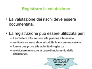 Registrare la valutazione
• La valutazione dei rischi deve essere
documentata.
• La registrazione può essere utilizzata per:
– trasmettere informazioni alle persone interessate
– verificare se sono state introdotte le misure necessarie
– fornire una prova alle autorità di vigilanza
– revisionare le misure in caso di mutamento delle
circostanze.
DOCUMENTO DI
VALUTAZIONE
DEI RISCHI
 
