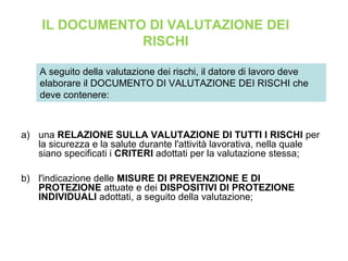 a) una RELAZIONE SULLA VALUTAZIONE DI TUTTI I RISCHI per
la sicurezza e la salute durante l'attività lavorativa, nella quale
siano specificati i CRITERI adottati per la valutazione stessa;
b) l'indicazione delle MISURE DI PREVENZIONE E DI
PROTEZIONE attuate e dei DISPOSITIVI DI PROTEZIONE
INDIVIDUALI adottati, a seguito della valutazione;
A seguito della valutazione dei rischi, il datore di lavoro deve
elaborare il DOCUMENTO DI VALUTAZIONE DEI RISCHI che
deve contenere:
IL DOCUMENTO DI VALUTAZIONE DEI
RISCHI
 