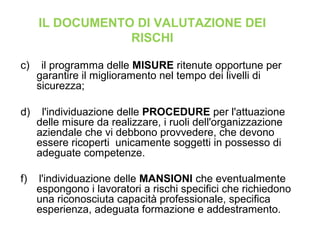 c) il programma delle MISURE ritenute opportune per
garantire il miglioramento nel tempo dei livelli di
sicurezza;
d) l'individuazione delle PROCEDURE per l'attuazione
delle misure da realizzare, i ruoli dell'organizzazione
aziendale che vi debbono provvedere, che devono
essere ricoperti unicamente soggetti in possesso di
adeguate competenze.
f) l'individuazione delle MANSIONI che eventualmente
espongono i lavoratori a rischi specifici che richiedono
una riconosciuta capacità professionale, specifica
esperienza, adeguata formazione e addestramento.
IL DOCUMENTO DI VALUTAZIONE DEI
RISCHI
 