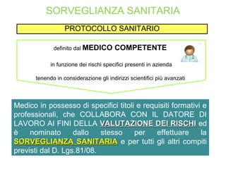 SORVEGLIANZA SANITARIA
PROTOCOLLO SANITARIO
definito dal MEDICO COMPETENTE
in funzione dei rischi specifici presenti in azienda
tenendo in considerazione gli indirizzi scientifici più avanzati
Medico in possesso di specifici titoli e requisiti formativi e
professionali, che COLLABORA CON IL DATORE DI
LAVORO AI FINI DELLA VALUTAZIONE DEI RISCHIVALUTAZIONE DEI RISCHI ed
è nominato dallo stesso per effettuare la
SORVEGLIANZA SANITARIASORVEGLIANZA SANITARIA e per tutti gli altri compiti
previsti dal D. Lgs.81/08.
 
