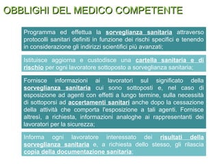 OBBLIGHI DEL MEDICO COMPETENTEOBBLIGHI DEL MEDICO COMPETENTE
Programma ed effettua la sorveglianza sanitaria attraverso
protocolli sanitari definiti in funzione dei rischi specifici e tenendo
in considerazione gli indirizzi scientifici più avanzati;
Istituisce aggiorna e custodisce una cartella sanitaria e di
rischio per ogni lavoratore sottoposto a sorveglianza sanitaria;
Fornisce informazioni ai lavoratori sul significato della
sorveglianza sanitaria cui sono sottoposti e, nel caso di
esposizione ad agenti con effetti a lungo termine, sulla necessità
di sottoporsi ad accertamenti sanitari anche dopo la cessazione
della attività che comporta l'esposizione a tali agenti. Fornisce
altresì, a richiesta, informazioni analoghe ai rappresentanti dei
lavoratori per la sicurezza;
Informa ogni lavoratore interessato dei risultati della
sorveglianza sanitaria e, a richiesta dello stesso, gli rilascia
copia della documentazione sanitaria;
 