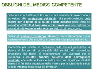 OBBLIGHI DEL MEDICO COMPETENTEOBBLIGHI DEL MEDICO COMPETENTE
Collabora con il datore di lavoro e con il servizio di prevenzione e
protezione alla valutazione dei rischi, alla predisposizione delle
misure per la tutela della salute e della integrità psico-fisica dei
lavoratori, all'attività di formazione e informazione nei confronti dei
lavoratori, alla organizzazione del servizio di primo soccorso;
Comunica per iscritto, in occasione delle riunioni periodiche, al
datore di lavoro, al responsabile del servizio di prevenzione
protezione dai rischi, ai rappresentanti dei lavoratori per la
sicurezza, i risultati anonimi collettivi della sorveglianza
sanitaria effettuata e fornisce indicazioni sul significato di detti
risultati ai fini della attuazione delle misure per la tutela della salute
e della integrità psico-fisica dei lavoratori.
Visita gli ambienti di lavoro almeno una volta all'anno o a
cadenza diversa che stabilisce in base alla valutazione dei rischi;
 