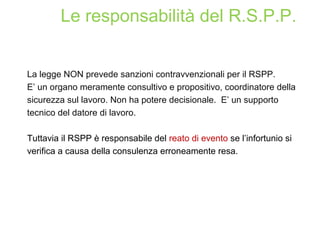 La legge NON prevede sanzioni contravvenzionali per il RSPP.
E’ un organo meramente consultivo e propositivo, coordinatore della
sicurezza sul lavoro. Non ha potere decisionale. E’ un supporto
tecnico del datore di lavoro.
Tuttavia il RSPP è responsabile del reato di evento se l’infortunio si
verifica a causa della consulenza erroneamente resa.
Le responsabilità del R.S.P.P.
 