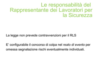 La legge non prevede contravvenzioni per il RLS
E’ configurabile il concorso di colpa nel reato di evento per
omessa segnalazione rischi eventualmente individuati.
Le responsabilità del
Rappresentante dei Lavoratori per
la Sicurezza
 