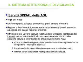  Servizi SPISAL delle ASL
 Vigili del fuoco
 Ministero per lo sviluppo economico per il settore minerario
 Regioni e Province Autonome per le industrie estrattive di seconda
categoria e le acque minerali e termali
 Il Ministero del Lavoro (Servizi Ispettivi delle Direzioni Territoriali del
Lavoro) anche in materia di sicurezza e salute del lavoro nelle
seguenti attività e informandone preventivamente le ASL:
 Costruzioni edili o di genio civile, lavori in sotterraneo e gallerie anche
comportanti l’impiego di esplosivi;
 Lavori mediante cassoni in aria compressa e lavori subacquei;
 Ulteriori lavori comportanti rischi particolarmente elevati.
IL SISTEMA ISTITUZIONALE DI VIGILANZA
 