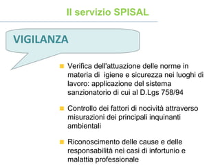 Verifica dell'attuazione delle norme in
materia di igiene e sicurezza nei luoghi di
lavoro: applicazione del sistema
sanzionatorio di cui al D.Lgs 758/94
Controllo dei fattori di nocività attraverso
misurazioni dei principali inquinanti
ambientali
Riconoscimento delle cause e delle
responsabilità nei casi di infortunio e
malattia professionale
Il servizio SPISAL
VIGILANZA
 