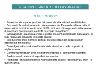 • Promuovendo la partecipazione del personale alla valutazione del rischio;
• Favorendo la partecipazione in prima persona del Personale nella raccolta di
osservazioni ed indicazioni in tema di SSL ed il loro coinvolgimento nella stesura
di procedure operative per le attività di propria competenza;
• Incoraggiando i preposti a creare e gestire momenti dedicati alla discussione di
temi relativi alla sicurezza in piccolo gruppo;
• Introducendo brevi momenti dedicati alla sicurezza negli spazi routinari
destinati ad altri obiettivi;
• Coinvolgendo i lavoratori nell’analisi delle situazioni e nelle proposte di
miglioramento;
• Garantendo feedback circa le soluzioni proposte e i cambiamenti adottati;
• Predisponendo sistemi di segnalazione anonimi;
• Premiando, attraverso forme di riconoscimento sociale, i lavoratori più attivi in
questo senso.
IN CHE MODO?
IL COINVOLGIMENTO DEI LAVORATORIIL COINVOLGIMENTO DEI LAVORATORI
 