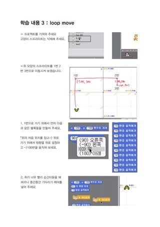 ∞ 프로젝트를 가져와 주세요
고양이 스프라이트는 삭제해 주세요.
∞쥐 모양의 스프라이트를 1번 2
번 3번으로 이동시켜 보겠습니다.
1. 1번으로 가기 위해서 먼저 다음
과 같은 블록들을 만들어 주세요.
*쥐의 처음 위치를 잡고-> 위로
가기 위해서 방향을 위로 설정하
고 ->100번을 움직여 보세요.
2. 쥐가 너무 빨리 순간이동을 해
버리니 중간중간 기다리기 제어를
넣어 주세요.
학습 내용 3 : loop move
1번 2번
3번
 