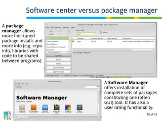 18 of 32
Software center versus package manager
A package
manager allows
more fine-tuned
package installs and
more info (e.g. repo
info, libraries with
code to be shared
between programs)
A Software Manager
offers installation of
complete sets of packages
constituting one (often
GUI) tool. It has also a
user rating functionality.
 