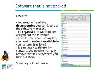 21 of 32
Software that is not packed
Issues:
- You need to install the
dependencies yourself (best via
the software manager).
- Be organised: in which folder
will you put the software?
- After the software is compiled,
you need to make it available in
your system. (see later)
- It is not easy to delete the
software: you need to manually
remove the files everywhere you
have put them.
Summary: a lot of hassle!
 